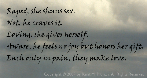 [ Raped, she shuns sex. Not, he craves it. Loving, she gives herself. Aware, he feels no joy but honors he gift. Each only in pain, they make love. - Copyright 2009 by Kent M. Pitman. All Rights Reserved. ]